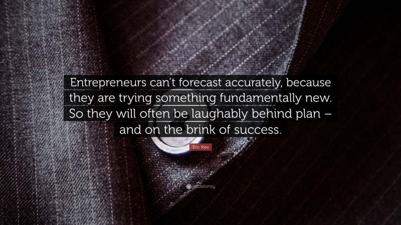 Eric Ries Quote: “Entrepreneurs can’t forecast accurately, because they are trying something fundamentally new. So they will often be laughably behind plan – and on the brink of success.”