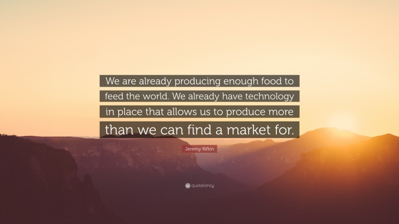 Jeremy Rifkin Quote: “We are already producing enough food to feed the world. We already have technology in place that allows us to produce more than we can find a market for.”