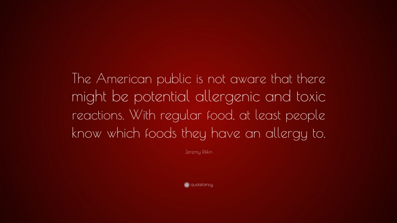 Jeremy Rifkin Quote: “The American public is not aware that there might be potential allergenic and toxic reactions. With regular food, at least people know which foods they have an allergy to.”