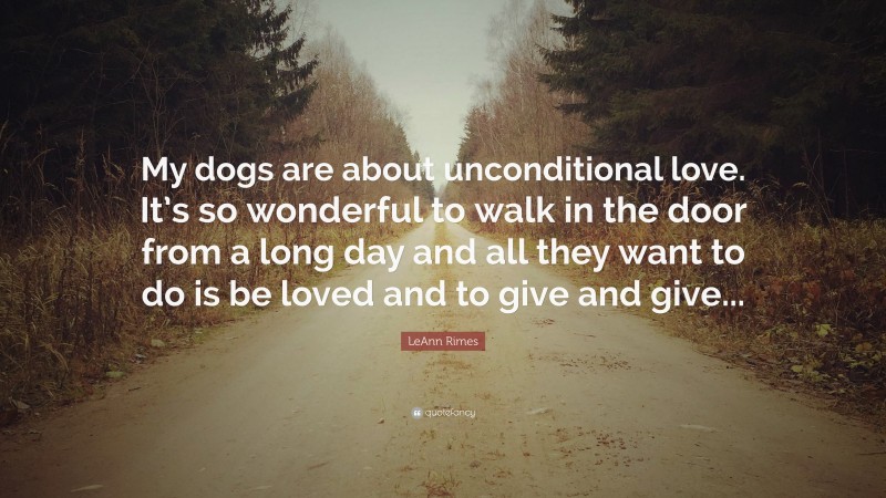 LeAnn Rimes Quote: “My dogs are about unconditional love. It’s so wonderful to walk in the door from a long day and all they want to do is be loved and to give and give...”