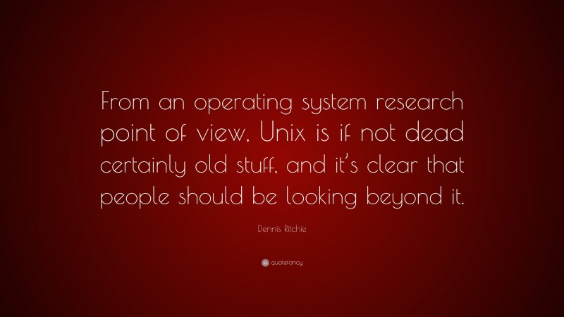Dennis Ritchie Quote: “From an operating system research point of view, Unix is if not dead certainly old stuff, and it’s clear that people should be looking beyond it.”