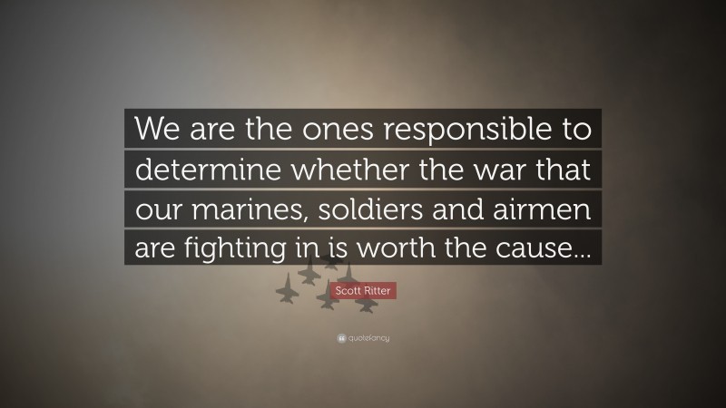 Scott Ritter Quote: “We are the ones responsible to determine whether the war that our marines, soldiers and airmen are fighting in is worth the cause...”