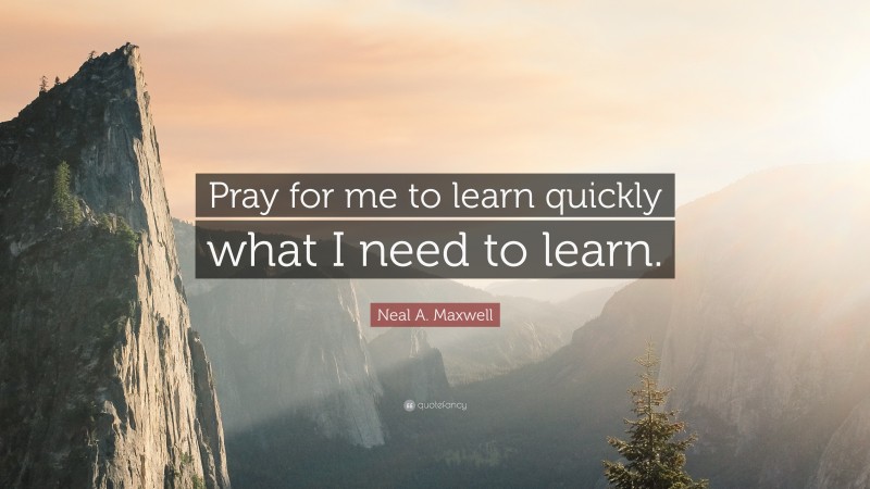 Neal A. Maxwell Quote: “Pray for me to learn quickly what I need to learn.”