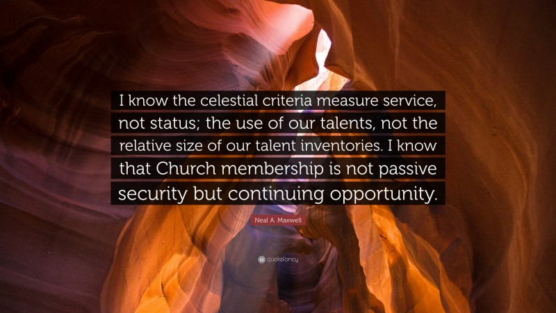 Neal A. Maxwell Quote: “I know the celestial criteria measure service, not status; the use of our talents, not the relative size of our talent inventories. I know that Church membership is not passive security but continuing opportunity.”