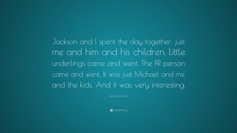 Geraldo Rivera Quote: “Jackson and I spent the day together, just me and him and his children. Little underlings came and went. The PR person came and went. It was just Michael and me and the kids. And it was very interesting.”