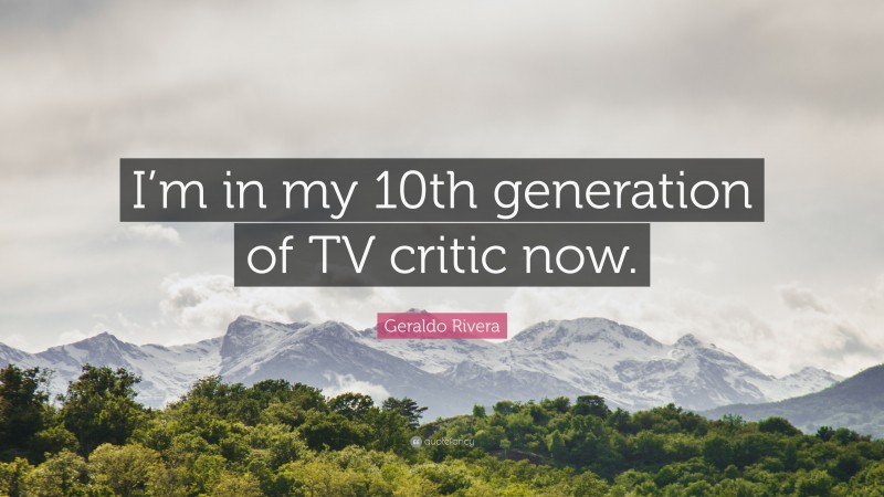 Geraldo Rivera Quote: “I’m in my 10th generation of TV critic now.”