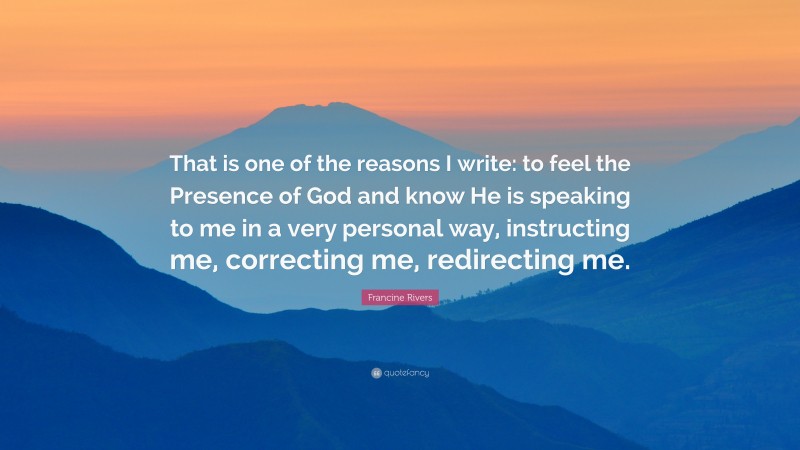 Francine Rivers Quote: “That is one of the reasons I write: to feel the Presence of God and know He is speaking to me in a very personal way, instructing me, correcting me, redirecting me.”