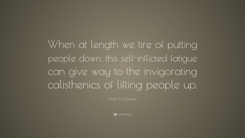 Neal A. Maxwell Quote: “When at length we tire of putting people down, this self-inflicted fatigue can give way to the invigorating calisthenics of lifting people up.”