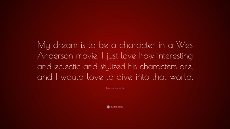 Emma Roberts Quote: “My dream is to be a character in a Wes Anderson movie. I just love how interesting and eclectic and stylized his characters are, and I would love to dive into that world.”
