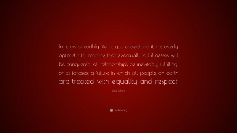 Jane Roberts Quote: “In terms of earthly life as you understand it, it is overly optimistic to imagine that eventually all illnesses will be conquered, all relationships be inevitably fulfilling, or to foresee a future in which all people on earth are treated with equality and respect.”