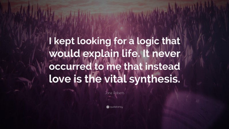 Jane Roberts Quote: “I kept looking for a logic that would explain life. It never occurred to me that instead love is the vital synthesis.”