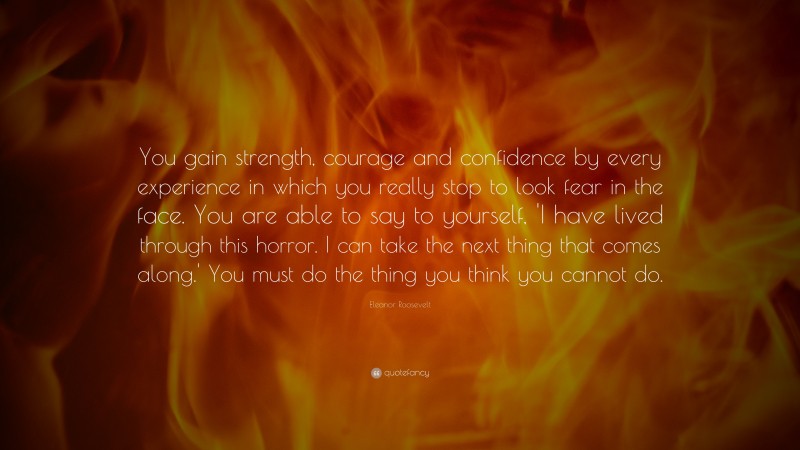 Eleanor Roosevelt Quote: “You gain strength, courage and confidence by every experience in which you really stop to look fear in the face. You are able to say to yourself, 'I have lived through this horror. I can take the next thing that comes along.' You must do the thing you think you cannot do.”