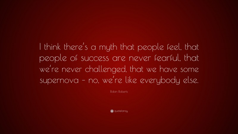 Robin Roberts Quote: “I think there’s a myth that people feel, that people of success are never fearful, that we’re never challenged, that we have some supernova – no, we’re like everybody else.”
