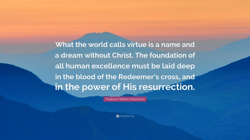 Frederick William Robertson Quote: “What the world calls virtue is a name and a dream without Christ. The foundation of all human excellence must be laid deep in the blood of the Redeemer’s cross, and in the power of His resurrection.”