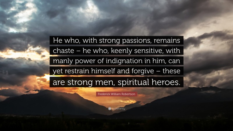 Frederick William Robertson Quote: “He who, with strong passions, remains chaste – he who, keenly sensitive, with manly power of indignation in him, can yet restrain himself and forgive – these are strong men, spiritual heroes.”
