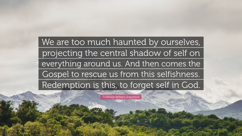 Frederick William Robertson Quote: “We are too much haunted by ourselves, projecting the central shadow of self on everything around us. And then comes the Gospel to rescue us from this selfishness. Redemption is this, to forget self in God.”