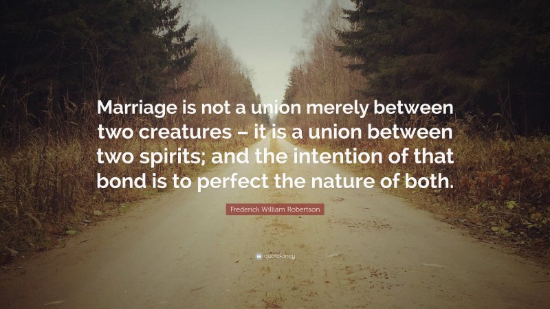 Frederick William Robertson Quote: “Marriage is not a union merely between two creatures – it is a union between two spirits; and the intention of that bond is to perfect the nature of both.”