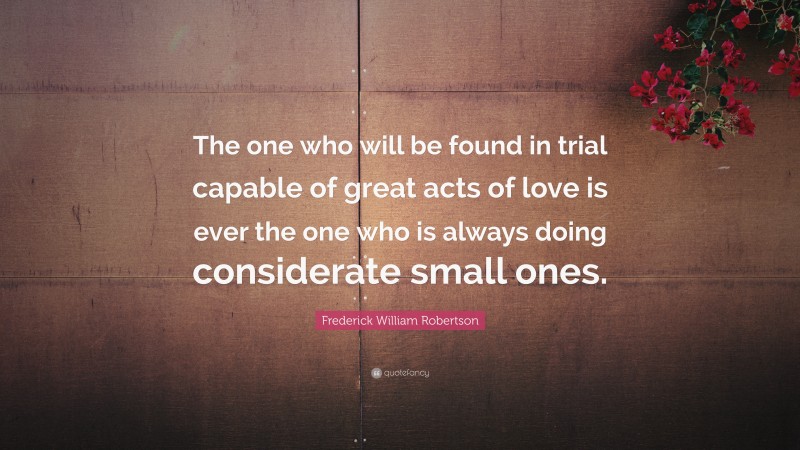 Frederick William Robertson Quote: “The one who will be found in trial capable of great acts of love is ever the one who is always doing considerate small ones.”