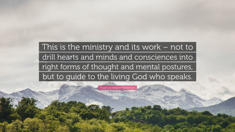 Frederick William Robertson Quote: “This is the ministry and its work – not to drill hearts and minds and consciences into right forms of thought and mental postures, but to guide to the living God who speaks.”