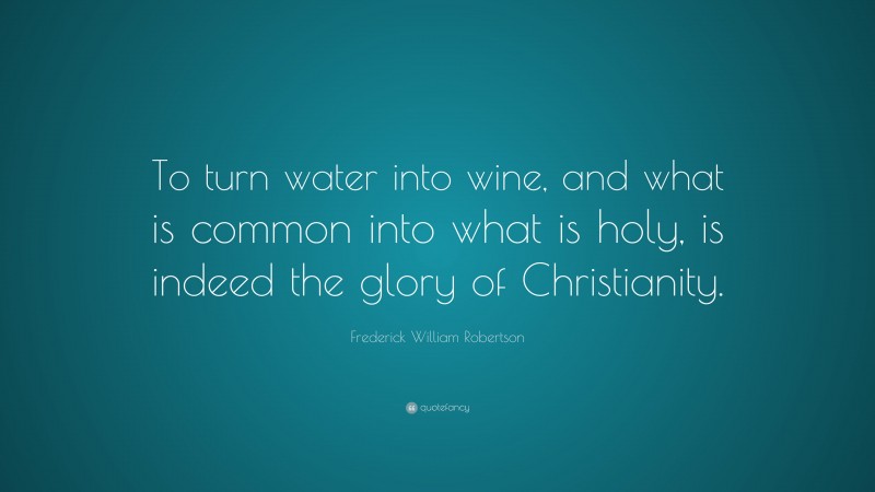 Frederick William Robertson Quote: “To turn water into wine, and what is common into what is holy, is indeed the glory of Christianity.”