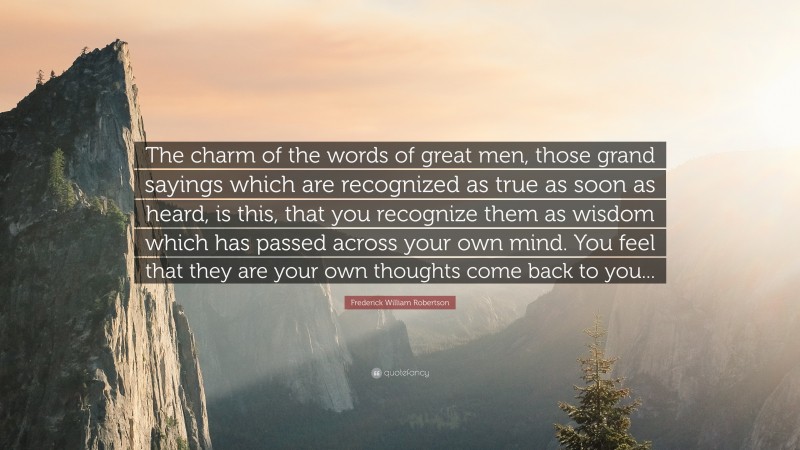 Frederick William Robertson Quote: “The charm of the words of great men, those grand sayings which are recognized as true as soon as heard, is this, that you recognize them as wisdom which has passed across your own mind. You feel that they are your own thoughts come back to you...”