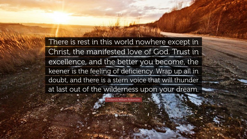 Frederick William Robertson Quote: “There is rest in this world nowhere except in Christ, the manifested love of God. Trust in excellence, and the better you become, the keener is the feeling of deficiency. Wrap up all in doubt, and there is a stern voice that will thunder at last out of the wilderness upon your dream.”