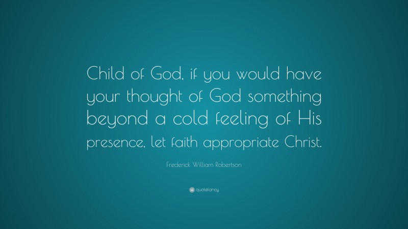 Frederick William Robertson Quote: “Child of God, if you would have your thought of God something beyond a cold feeling of His presence, let faith appropriate Christ.”