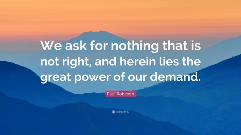 Paul Robeson Quote: “We ask for nothing that is not right, and herein lies the great power of our demand.”