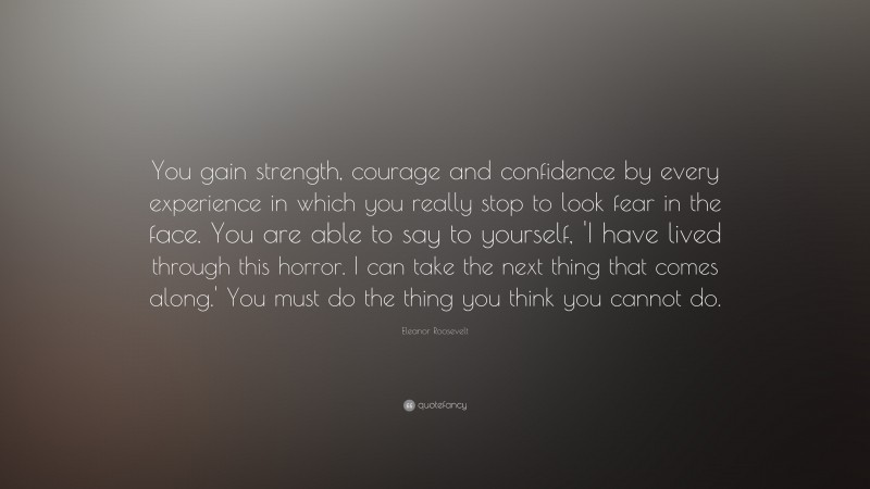 Eleanor Roosevelt Quote: “You gain strength, courage and confidence by every experience in which you really stop to look fear in the face. You are able to say to yourself, 'I have lived through this horror. I can take the next thing that comes along.' You must do the thing you think you cannot do.”