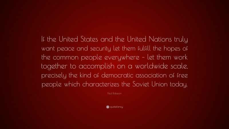 Paul Robeson Quote: “If the United States and the United Nations truly want peace and security let them fulfill the hopes of the common people everywhere – let them work together to accomplish on a worldwide scale, precisely the kind of democratic association of free people which characterizes the Soviet Union today.”