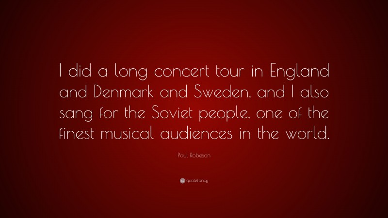 Paul Robeson Quote: “I did a long concert tour in England and Denmark and Sweden, and I also sang for the Soviet people, one of the finest musical audiences in the world.”