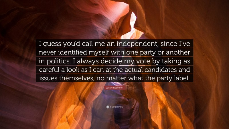 Jackie Robinson Quote: “I guess you’d call me an independent, since I’ve never identified myself with one party or another in politics. I always decide my vote by taking as careful a look as I can at the actual candidates and issues themselves, no matter what the party label.”