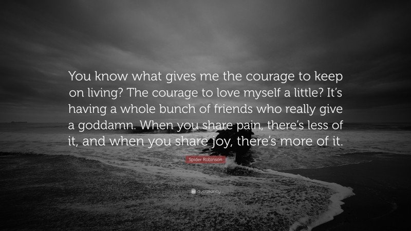 Spider Robinson Quote: “You know what gives me the courage to keep on living? The courage to love myself a little? It’s having a whole bunch of friends who really give a goddamn. When you share pain, there’s less of it, and when you share joy, there’s more of it.”