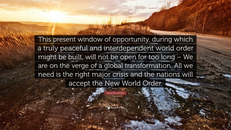 David Rockefeller Quote: “This present window of opportunity, during which a truly peaceful and interdependent world order might be built, will not be open for too long – We are on the verge of a global transformation. All we need is the right major crisis and the nations will accept the New World Order.”