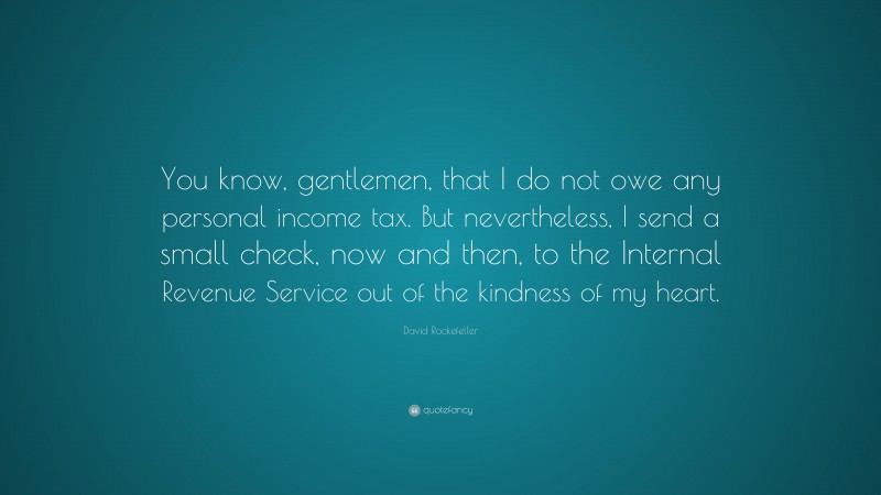 David Rockefeller Quote: “You know, gentlemen, that I do not owe any personal income tax. But nevertheless, I send a small check, now and then, to the Internal Revenue Service out of the kindness of my heart.”