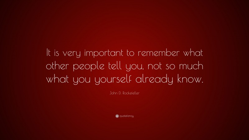 John D. Rockefeller Quote: “It is very important to remember what other people tell you, not so much what you yourself already know.”