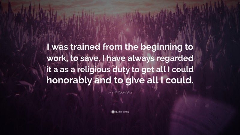 John D. Rockefeller Quote: “I was trained from the beginning to work, to save. I have always regarded it a as a religious duty to get all I could honorably and to give all I could.”