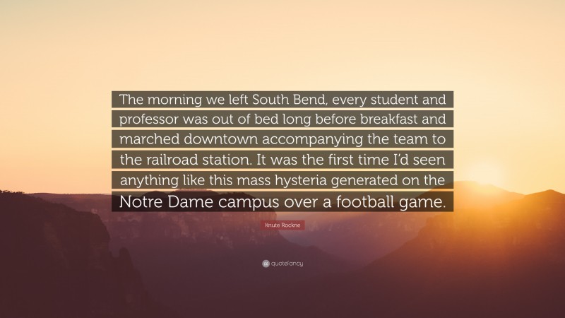 Knute Rockne Quote: “The morning we left South Bend, every student and professor was out of bed long before breakfast and marched downtown accompanying the team to the railroad station. It was the first time I’d seen anything like this mass hysteria generated on the Notre Dame campus over a football game.”