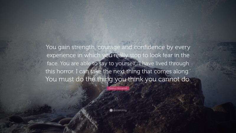Eleanor Roosevelt Quote: “You gain strength, courage and confidence by every experience in which you really stop to look fear in the face. You are able to say to yourself, 'I have lived through this horror. I can take the next thing that comes along.' You must do the thing you think you cannot do.”