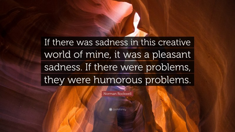 Norman Rockwell Quote: “If there was sadness in this creative world of mine, it was a pleasant sadness. If there were problems, they were humorous problems.”