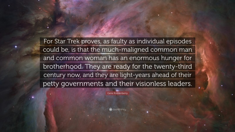 Gene Roddenberry Quote: “For Star Trek proves, as faulty as individual episodes could be, is that the much-maligned common man and common woman has an enormous hunger for brotherhood. They are ready for the twenty-third century now, and they are light-years ahead of their petty governments and their visionless leaders.”