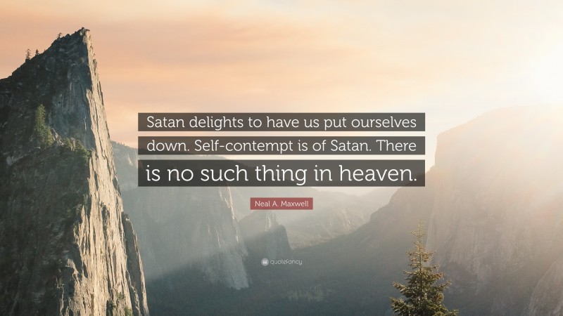 Neal A. Maxwell Quote: “Satan delights to have us put ourselves down. Self-contempt is of Satan. There is no such thing in heaven.”