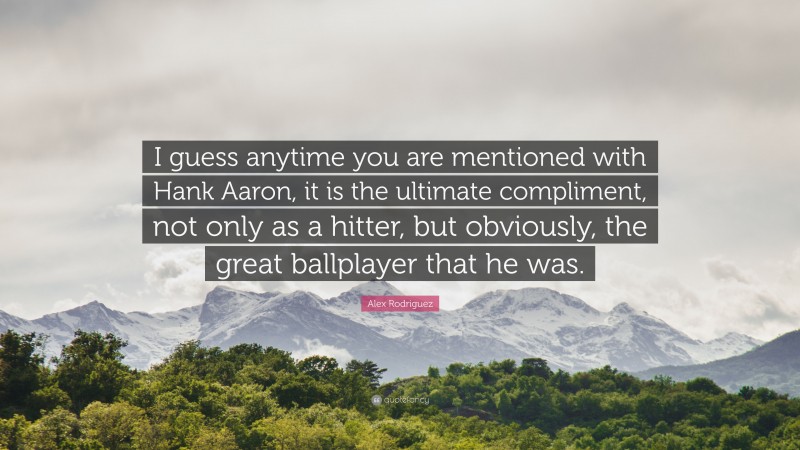 Alex Rodriguez Quote: “I guess anytime you are mentioned with Hank Aaron, it is the ultimate compliment, not only as a hitter, but obviously, the great ballplayer that he was.”