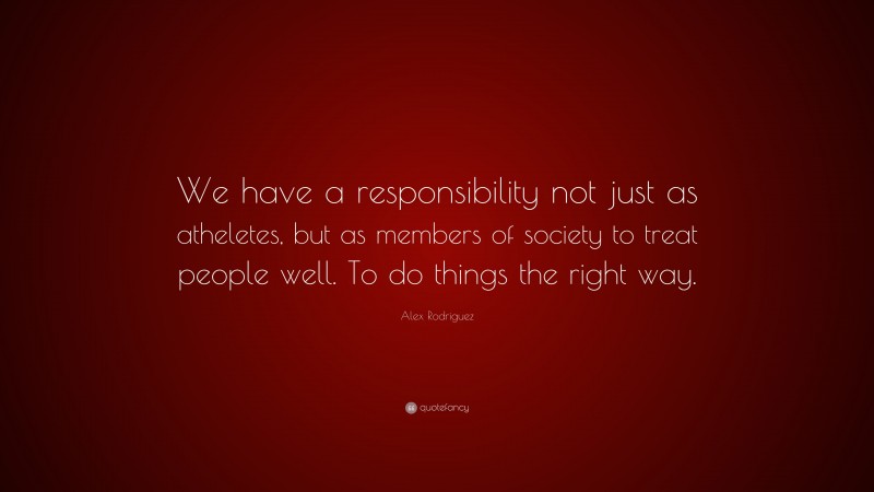 Alex Rodriguez Quote: “We have a responsibility not just as atheletes, but as members of society to treat people well. To do things the right way.”