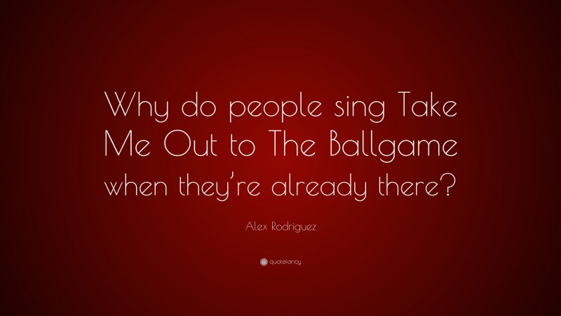 Alex Rodriguez Quote: “Why do people sing Take Me Out to The Ballgame when they’re already there?”