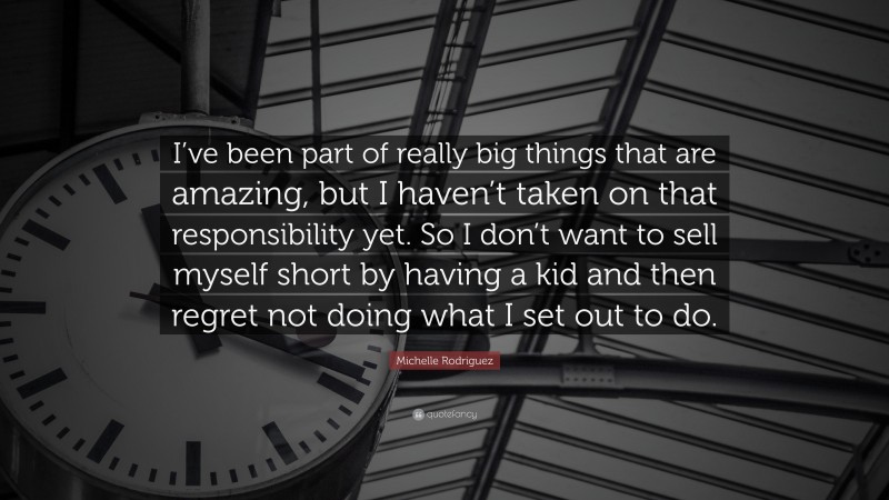 Michelle Rodriguez Quote: “I’ve been part of really big things that are amazing, but I haven’t taken on that responsibility yet. So I don’t want to sell myself short by having a kid and then regret not doing what I set out to do.”
