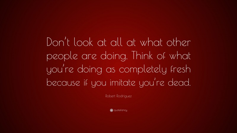 Robert Rodríguez Quote: “Don’t look at all at what other people are doing. Think of what you’re doing as completely fresh because if you imitate you’re dead.”