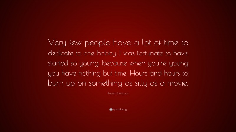 Robert Rodríguez Quote: “Very few people have a lot of time to dedicate to one hobby. I was fortunate to have started so young, because when you’re young you have nothing but time. Hours and hours to burn up on something as silly as a movie.”