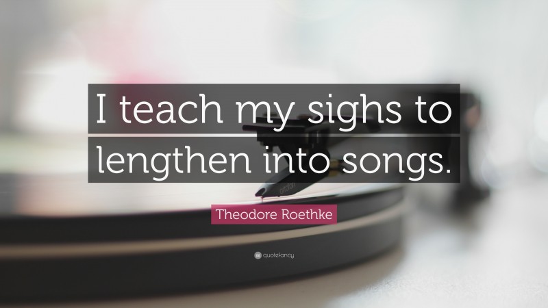 Theodore Roethke Quote: “I teach my sighs to lengthen into songs.”