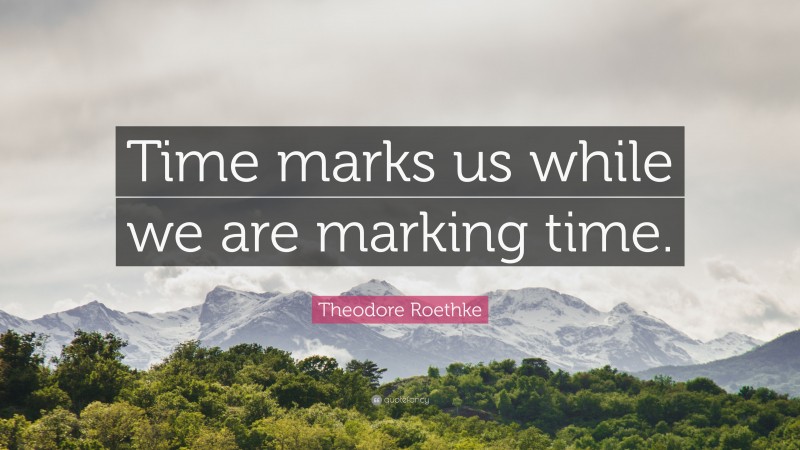 Theodore Roethke Quote: “Time marks us while we are marking time.”